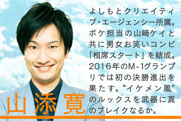 山添寛　よしもとクリエイティブ・エージェンシー所属。ボケ担当の山﨑ケイと共に男女お笑いコンビ「相席スタート」を結成。2016年のM-1グランプリでは初の決勝進出を果たす。 “イケメン風”のルックスを武器に真のブレイクなるか。